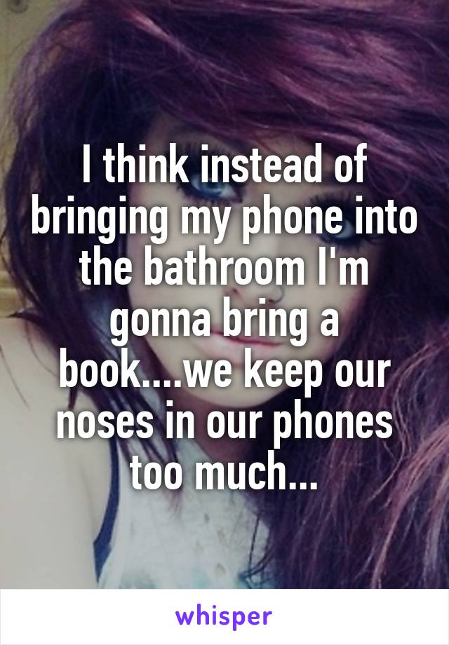 I think instead of bringing my phone into the bathroom I'm gonna bring a book....we keep our noses in our phones too much...