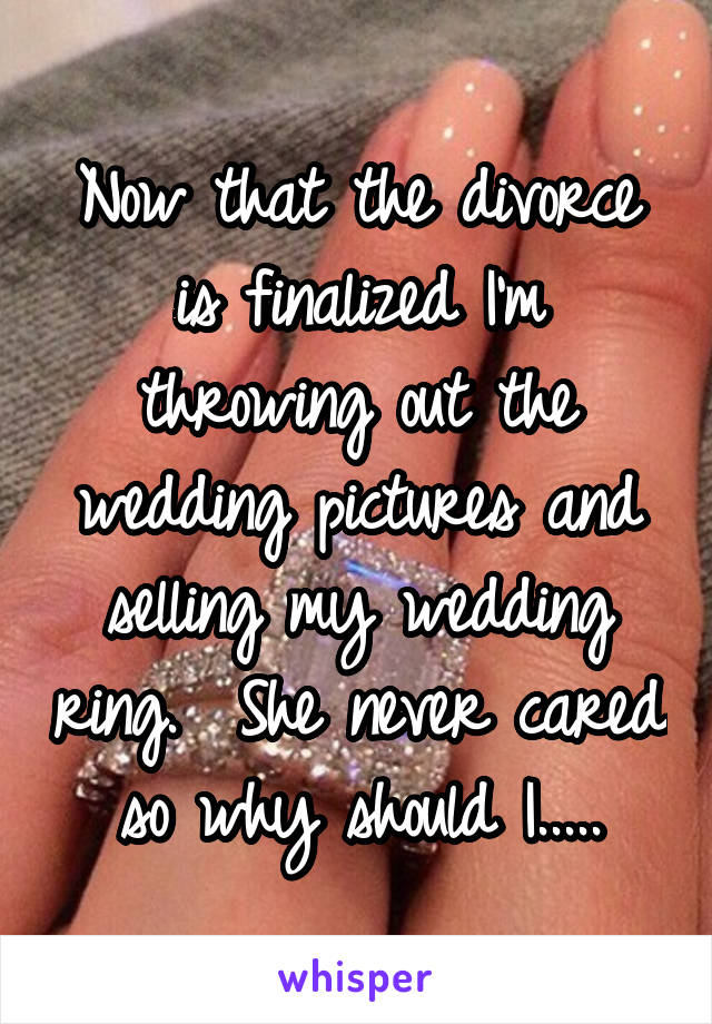 Now that the divorce is finalized I'm throwing out the wedding pictures and selling my wedding ring.  She never cared so why should I.....