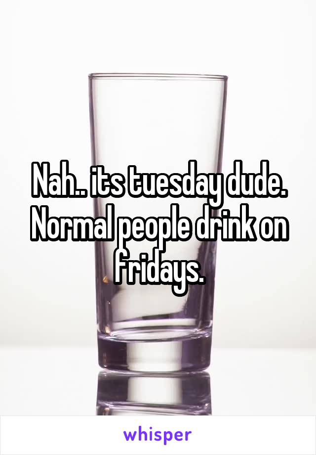 Nah.. its tuesday dude. Normal people drink on fridays.