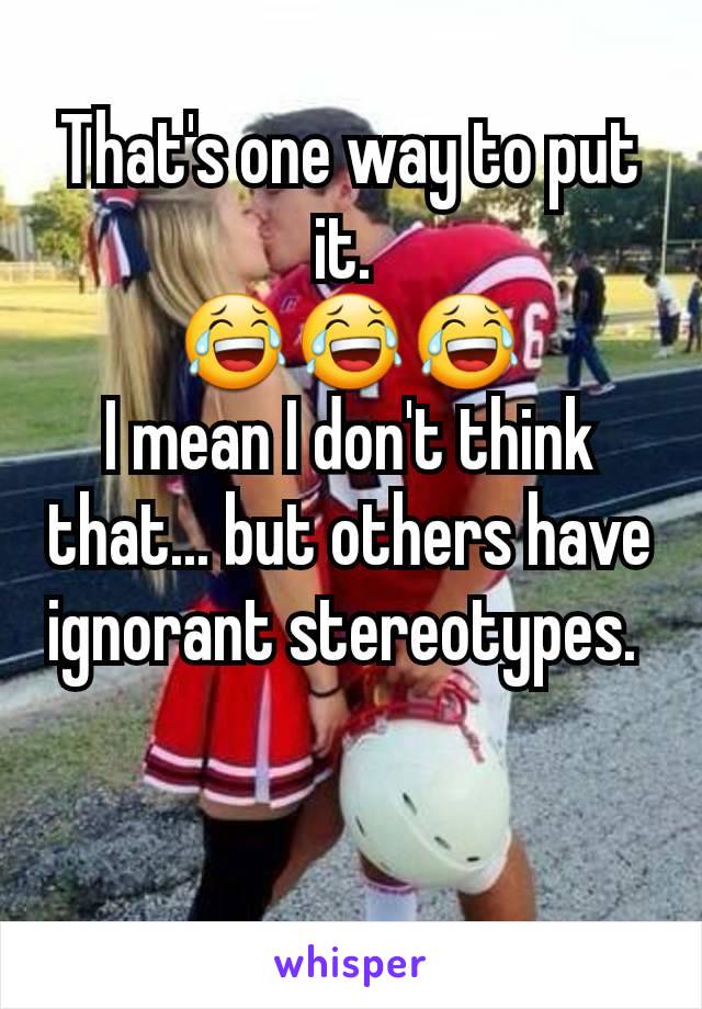 That's one way to put it. 
😂😂😂
I mean I don't think that... but others have ignorant stereotypes. 