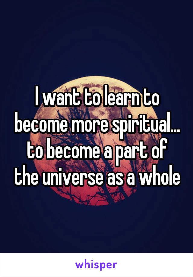 I want to learn to become more spiritual... to become a part of the universe as a whole