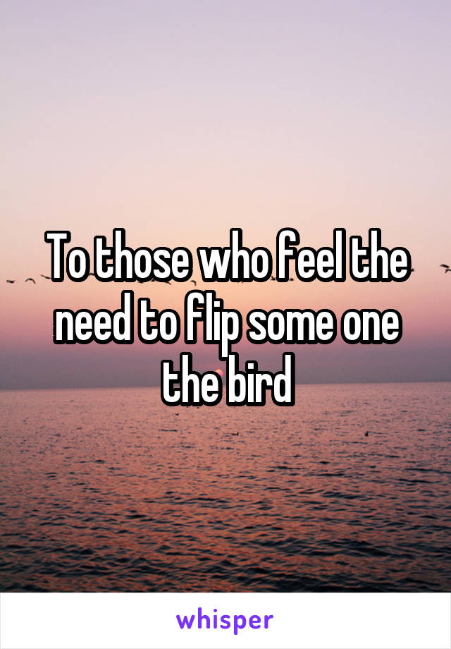 To those who feel the need to flip some one the bird