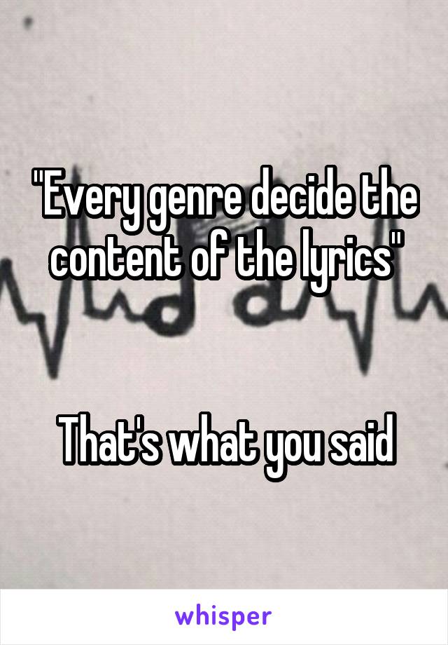 "Every genre decide the content of the lyrics"


That's what you said