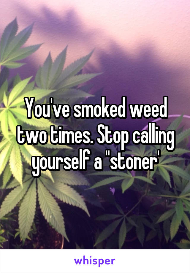 You've smoked weed two times. Stop calling yourself a "stoner'