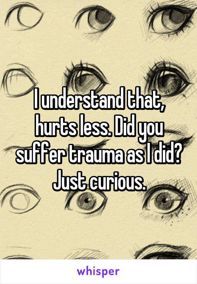 I understand that, hurts less. Did you suffer trauma as I did? Just curious.