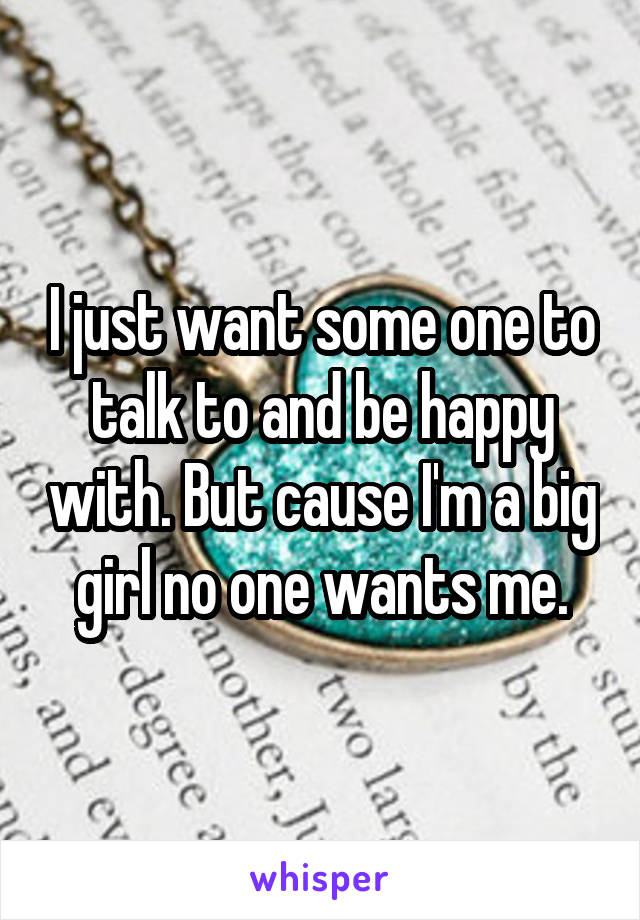 I just want some one to talk to and be happy with. But cause I'm a big girl no one wants me.