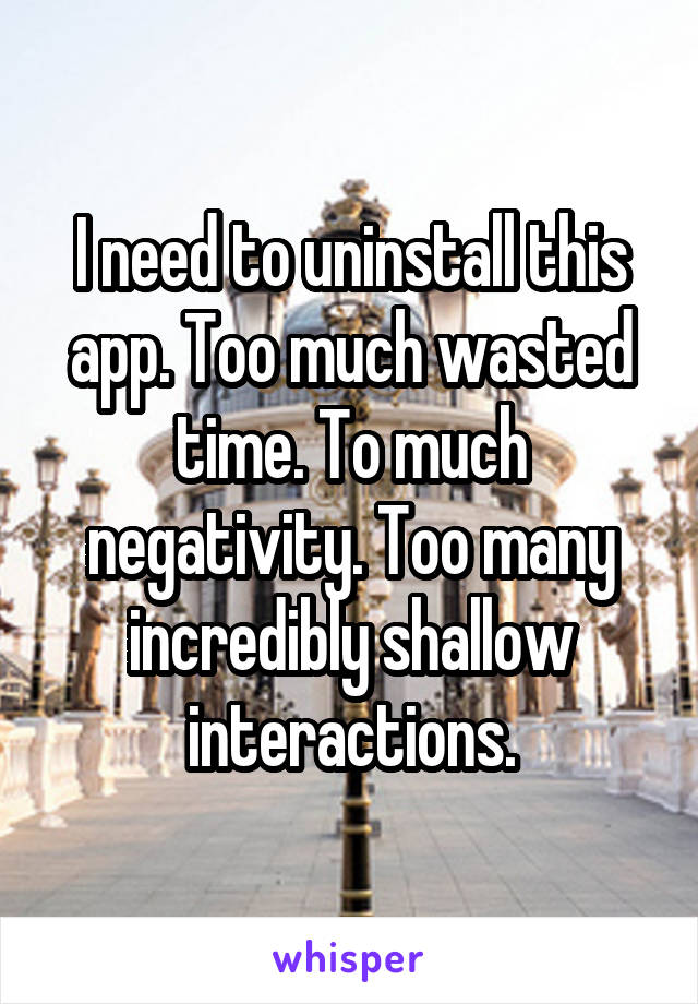 I need to uninstall this app. Too much wasted time. To much negativity. Too many incredibly shallow interactions.