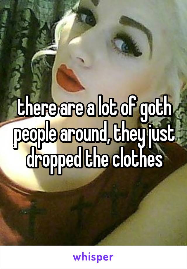 there are a lot of goth people around, they just dropped the clothes