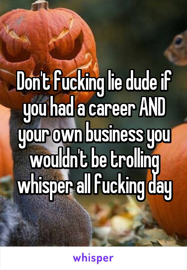 Don't fucking lie dude if you had a career AND your own business you wouldn't be trolling whisper all fucking day