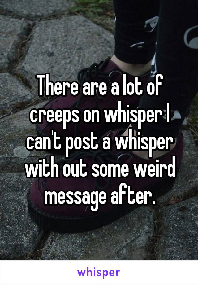 There are a lot of creeps on whisper I can't post a whisper with out some weird message after.