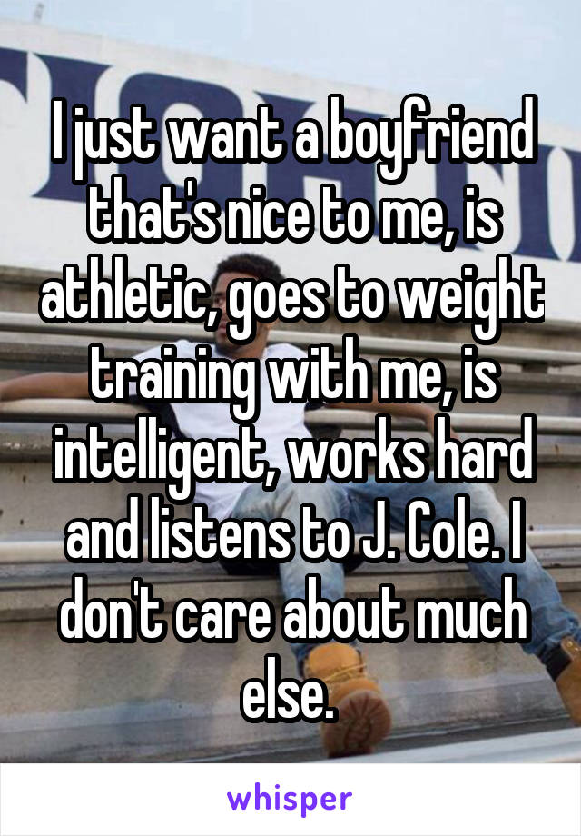 I just want a boyfriend that's nice to me, is athletic, goes to weight training with me, is intelligent, works hard and listens to J. Cole. I don't care about much else. 