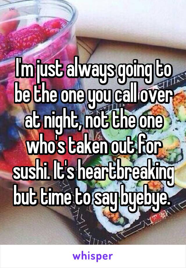 I'm just always going to be the one you call over at night, not the one who's taken out for sushi. It's heartbreaking but time to say byebye. 