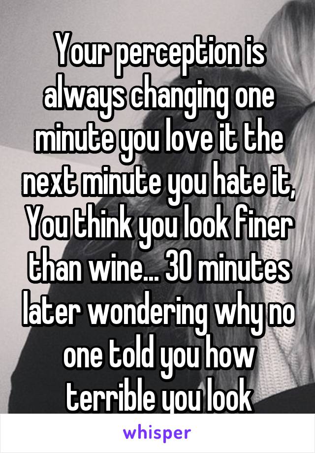 Your perception is always changing one minute you love it the next minute you hate it, You think you look finer than wine... 30 minutes later wondering why no one told you how terrible you look