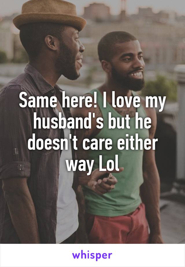 Same here! I love my husband's but he doesn't care either way Lol