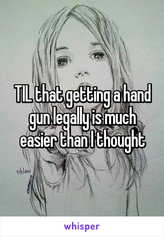 TIL that getting a hand gun legally is much easier than I thought