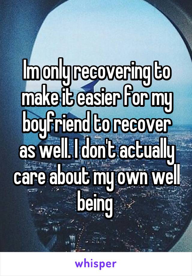 Im only recovering to make it easier for my boyfriend to recover as well. I don't actually care about my own well being 