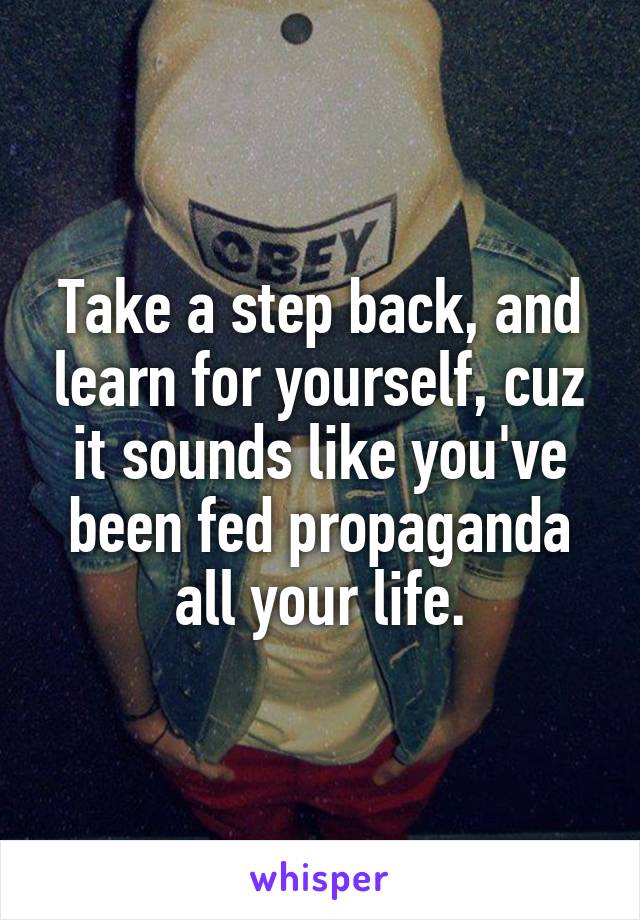 Take a step back, and learn for yourself, cuz it sounds like you've been fed propaganda all your life.