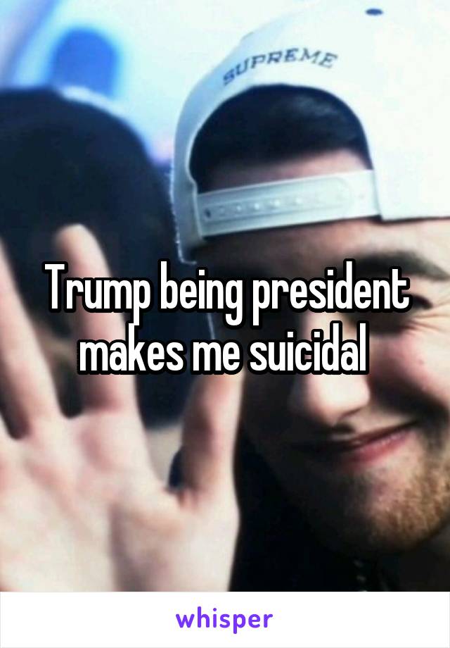 Trump being president makes me suicidal 