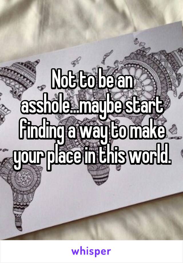 Not to be an asshole...maybe start finding a way to make your place in this world. 