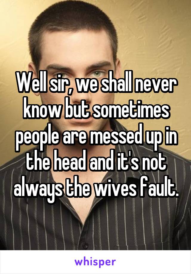 Well sir, we shall never know but sometimes people are messed up in the head and it's not always the wives fault.