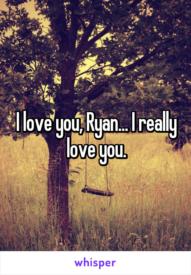 I love you, Ryan... I really love you.