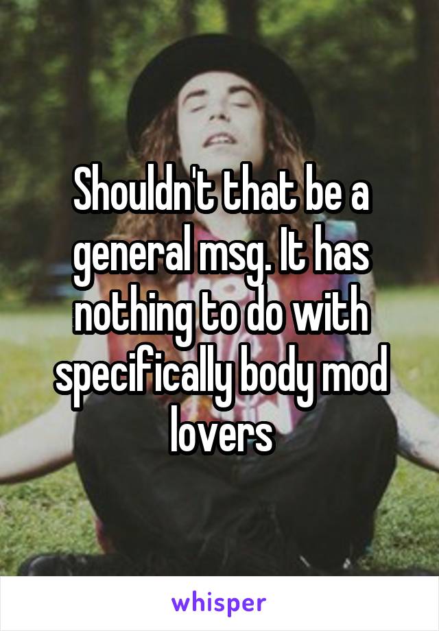 Shouldn't that be a general msg. It has nothing to do with specifically body mod lovers