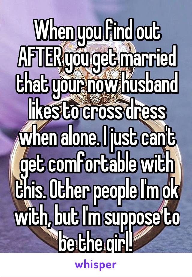 When you find out AFTER you get married that your now husband likes to cross dress when alone. I just can't get comfortable with this. Other people I'm ok with, but I'm suppose to be the girl! 