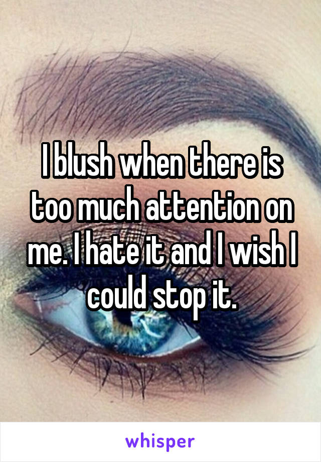 I blush when there is too much attention on me. I hate it and I wish I could stop it.