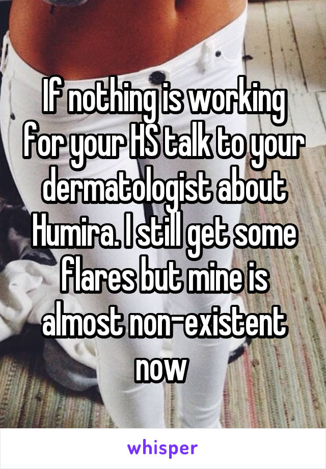 If nothing is working for your HS talk to your dermatologist about Humira. I still get some flares but mine is almost non-existent now 