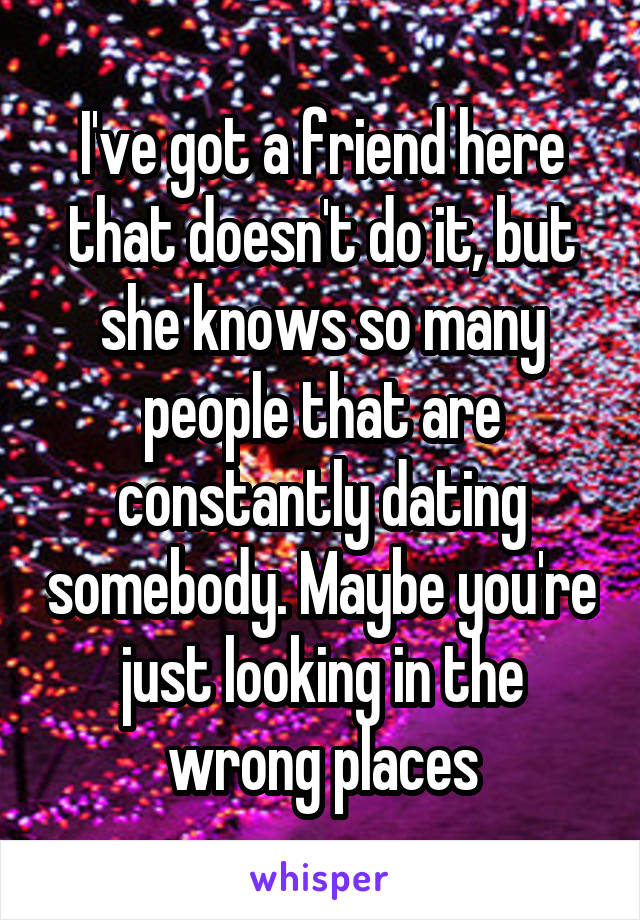 I've got a friend here that doesn't do it, but she knows so many people that are constantly dating somebody. Maybe you're just looking in the wrong places