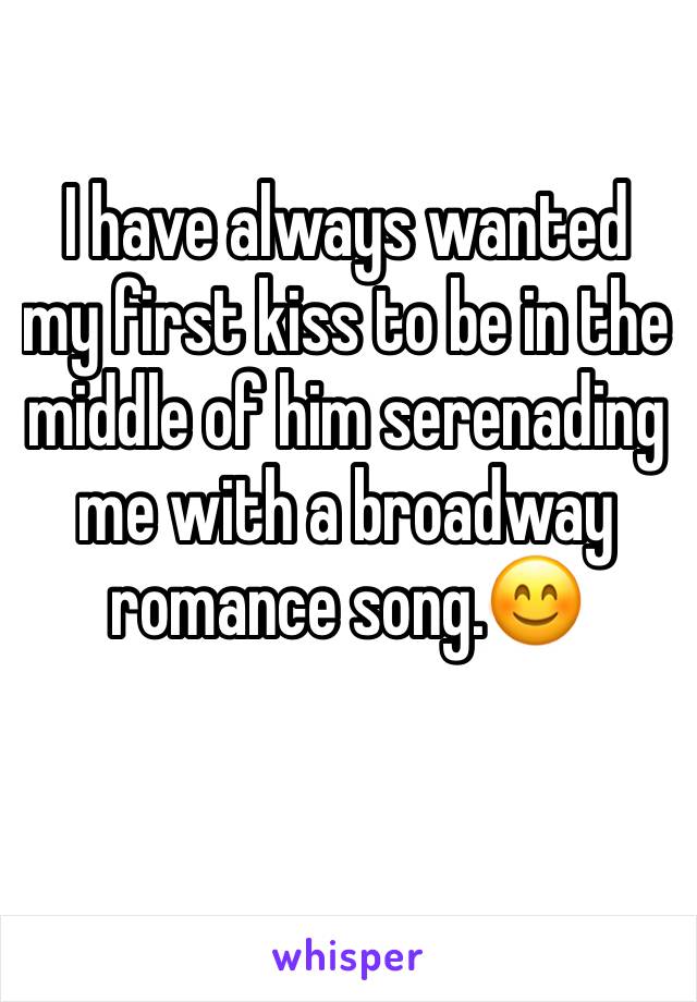 I have always wanted my first kiss to be in the middle of him serenading me with a broadway romance song.😊