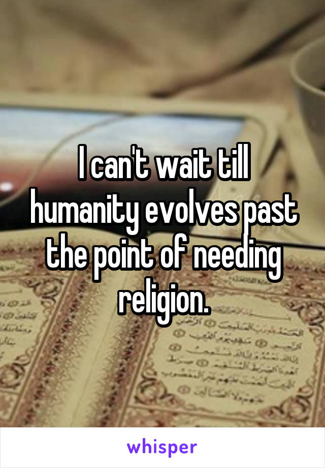 I can't wait till humanity evolves past the point of needing religion.