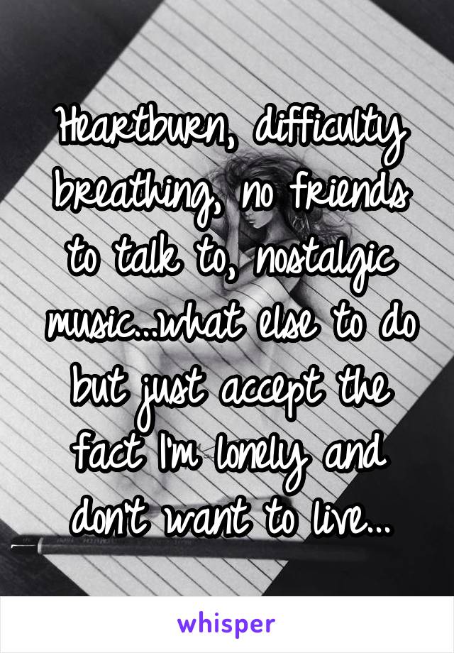 Heartburn, difficulty breathing, no friends to talk to, nostalgic music...what else to do but just accept the fact I'm lonely and don't want to live...