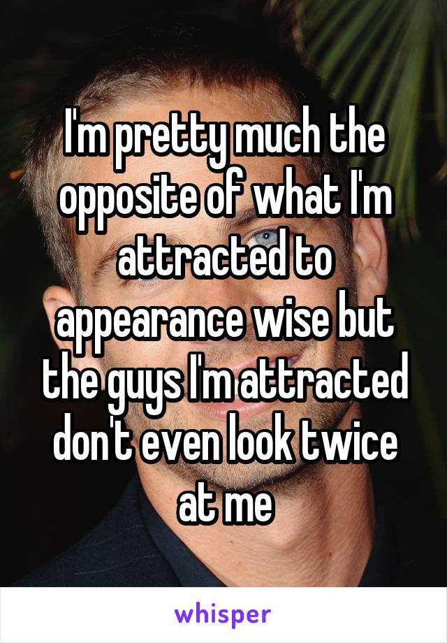 I'm pretty much the opposite of what I'm attracted to appearance wise but the guys I'm attracted don't even look twice at me