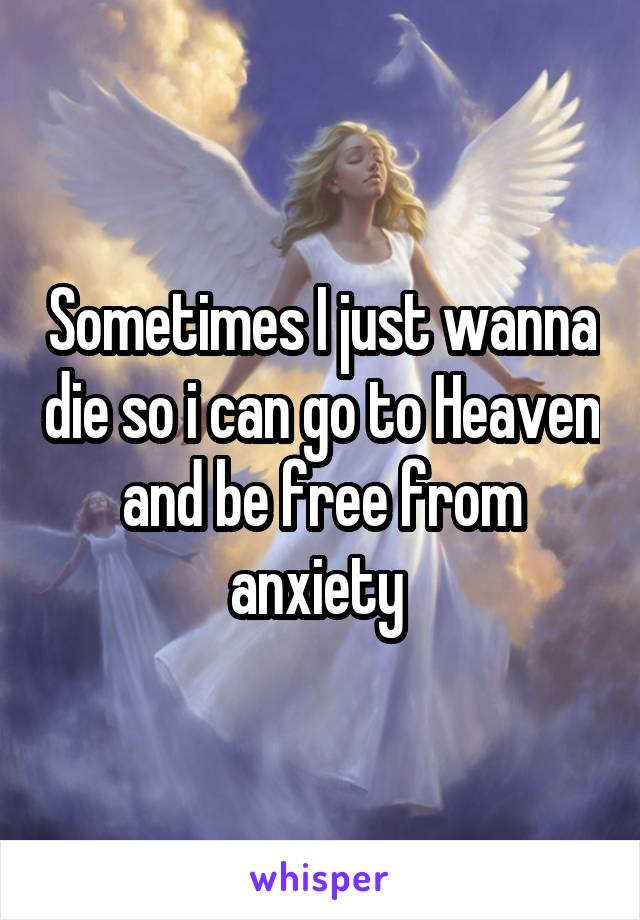 Sometimes I just wanna die so i can go to Heaven and be free from anxiety 