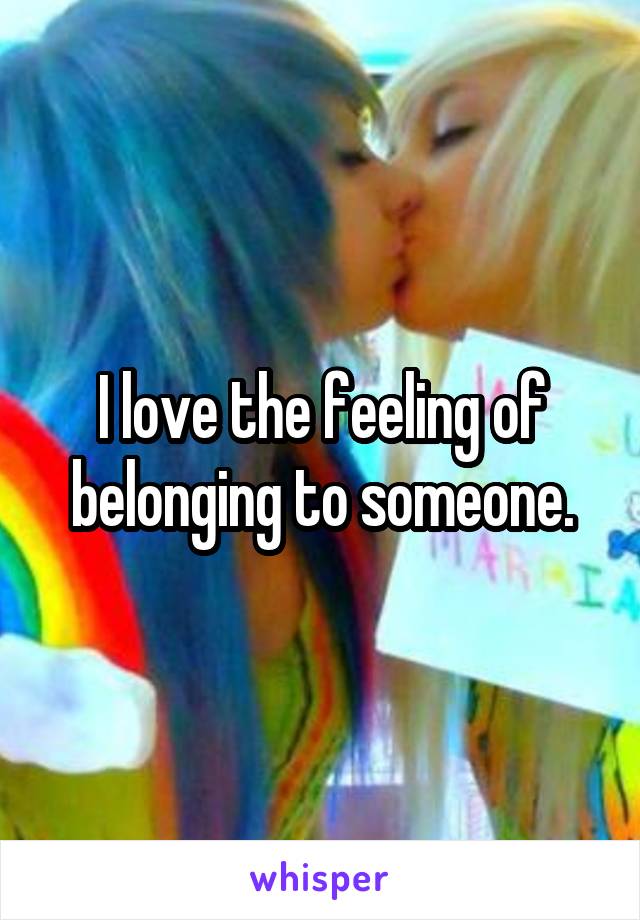 I love the feeling of belonging to someone.