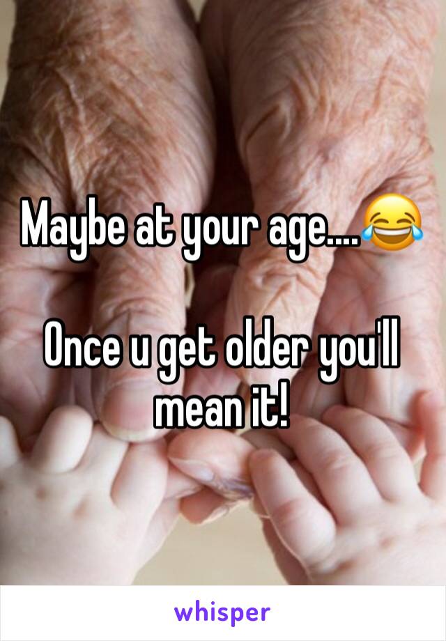 Maybe at your age....😂

Once u get older you'll mean it!