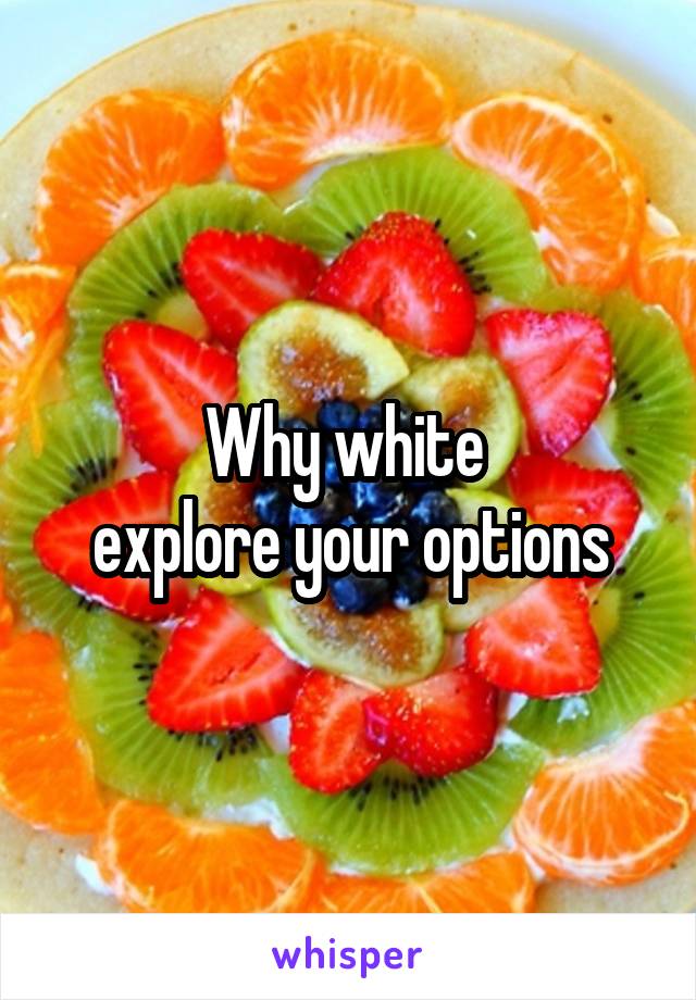 Why white 
explore your options