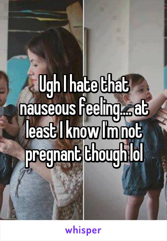 Ugh I hate that nauseous feeling.... at least I know I'm not pregnant though lol