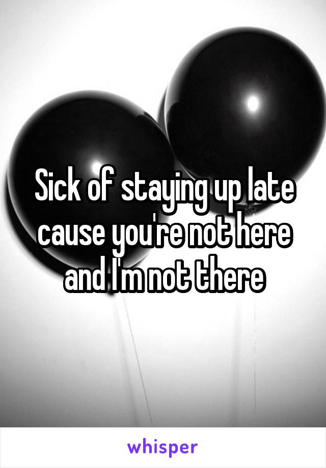 Sick of staying up late cause you're not here and I'm not there