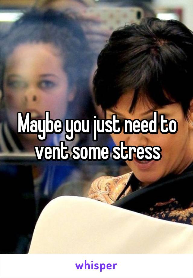 Maybe you just need to vent some stress