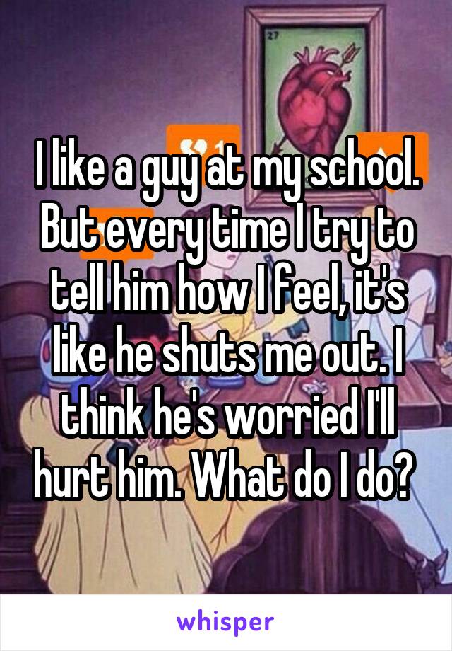 I like a guy at my school. But every time I try to tell him how I feel, it's like he shuts me out. I think he's worried I'll hurt him. What do I do? 