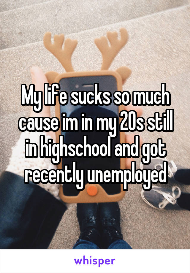 My life sucks so much cause im in my 20s still in highschool and got recently unemployed