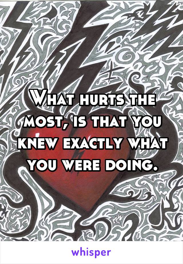 What hurts the most, is that you knew exactly what you were doing.