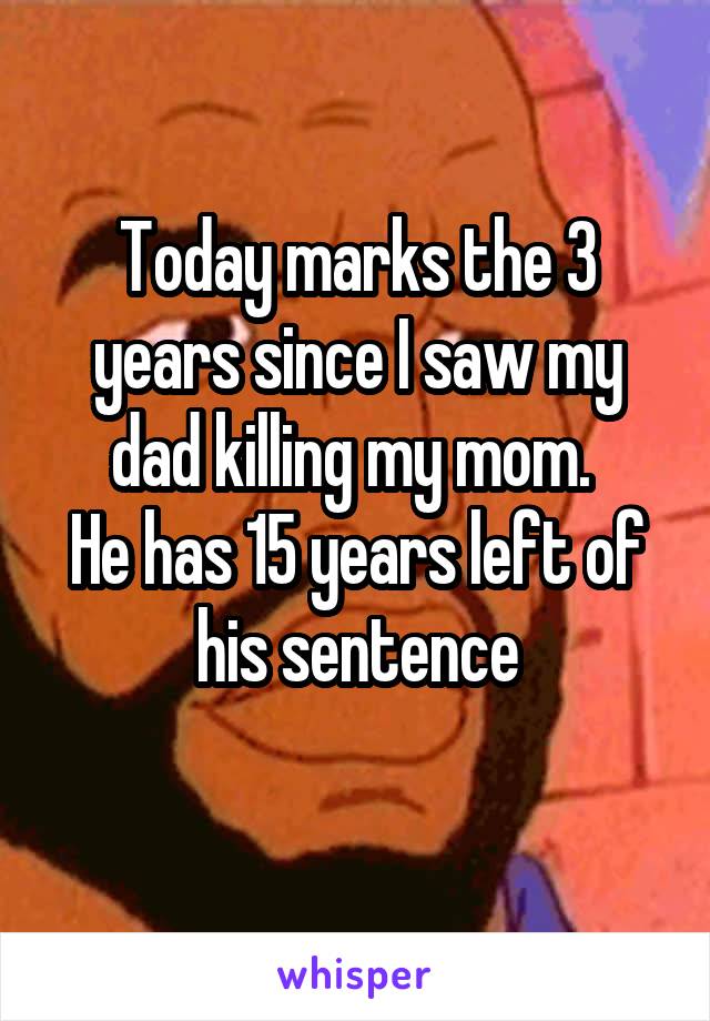 Today marks the 3 years since I saw my dad killing my mom. 
He has 15 years left of his sentence
