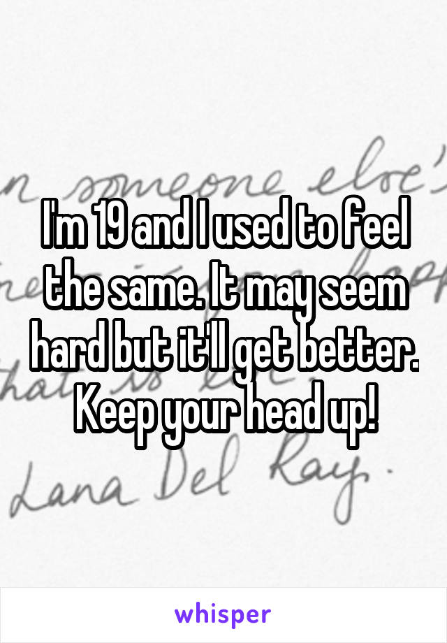 I'm 19 and I used to feel the same. It may seem hard but it'll get better. Keep your head up!