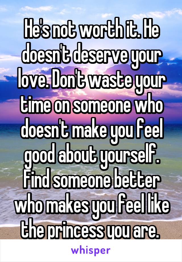 He's not worth it. He doesn't deserve your love. Don't waste your time on someone who doesn't make you feel good about yourself. Find someone better who makes you feel like the princess you are. 