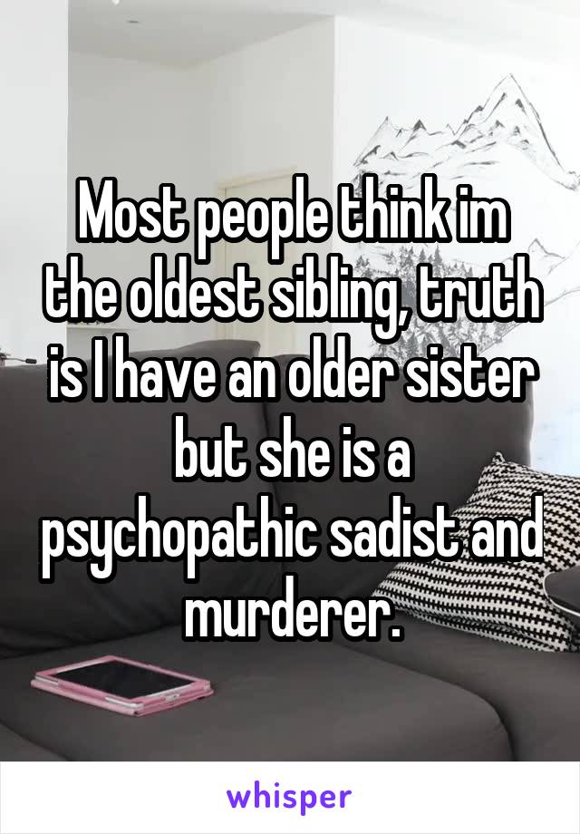 Most people think im the oldest sibling, truth is I have an older sister but she is a psychopathic sadist and murderer.