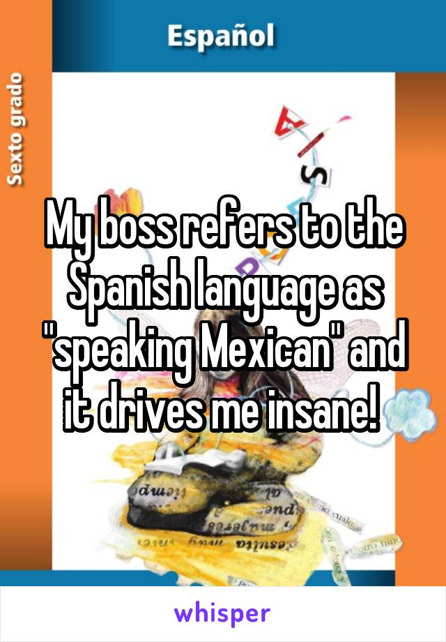 My boss refers to the Spanish language as "speaking Mexican" and it drives me insane! 