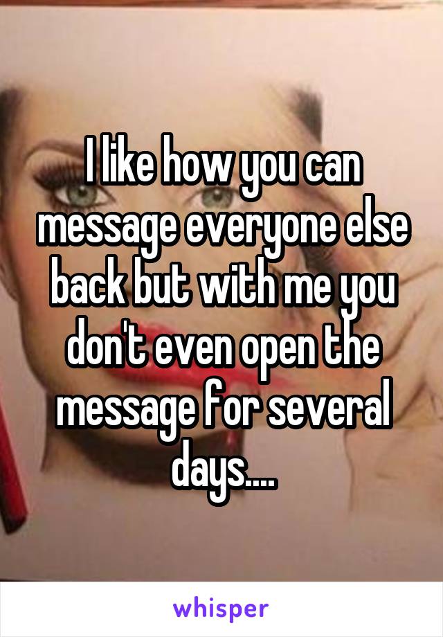 I like how you can message everyone else back but with me you don't even open the message for several days....